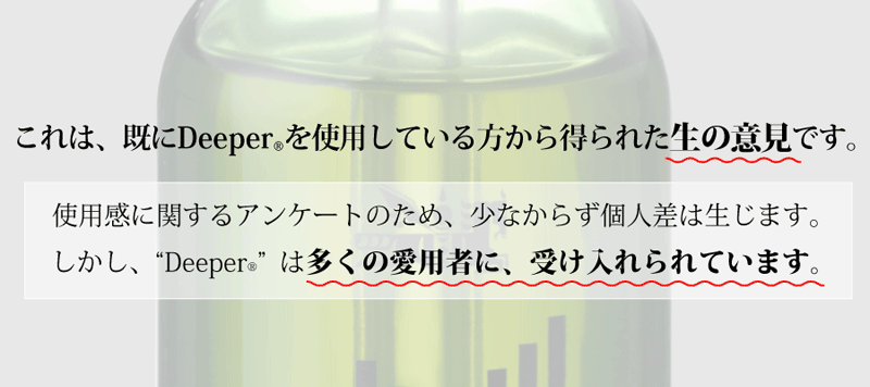 これは、既にDeeper®を使用している方から得られた生の意見です。使用感に関するアンケートのため、少なからず個人差は生じます。しかし、Deeperは多くの愛用者に、受け入れられています。