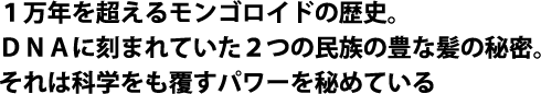 １万年を超えるモンゴロイドの歴史。ＤＮＡに刻まれていた２つの民族の豊な髪の秘密。それは科学をも覆すパワーを秘めている