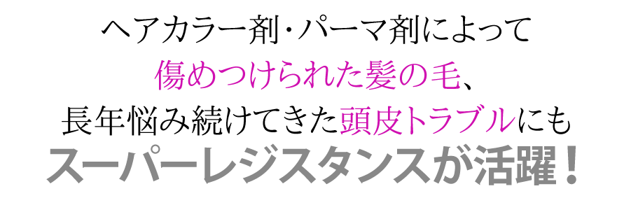 ヘアカラー剤によって傷めつけられた髪の毛、長年悩み続けてきた頭皮トラブルにもスーパーレジスタンスが活躍！