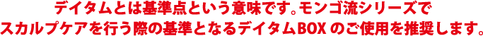 デイタムとは基準点という意味です。モンゴ流シリーズでスカルプケアを行う際の基準となるデイタムBOXのご使用を推奨します。