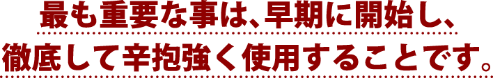 最も重要な事は、早期に開始し、徹底して辛抱強く使用することです。