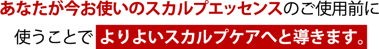 あなたが今お使いの育毛剤、スカルプエッセンスのご使用前に使うことで より高い効果を導き出します。
