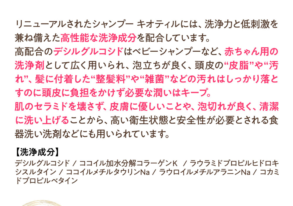 リニューアルされたシャンプーキオティルには、洗浄力と低刺激を兼ね備えた高性能な洗浄成分を配合しています。