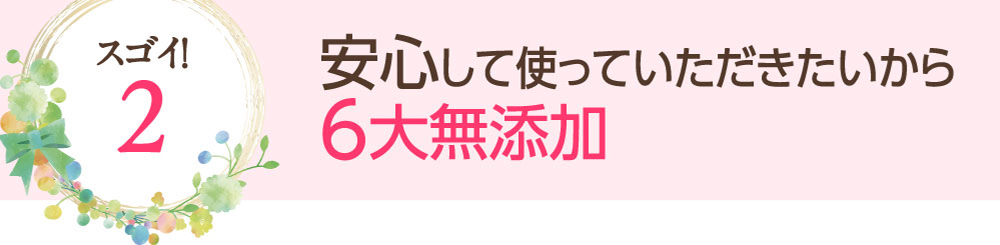 スゴイ！2：安心して使っていただきたいから6大無添加