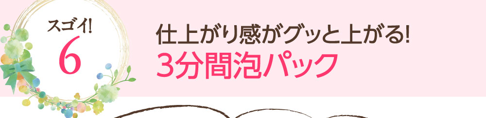 スゴイ！6：仕上がり感がグッと上がる！3分間泡パック