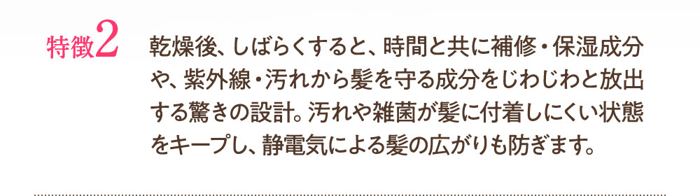 特徴2：乾燥後、しばらくすると、時間とともに補修・保湿成分や、紫外線・汚れから髪を守る成分がじわじわと放出する驚きの設計。汚れや雑菌が髪に付着しにくい状態ヲキープし、静電気による髪の広さ