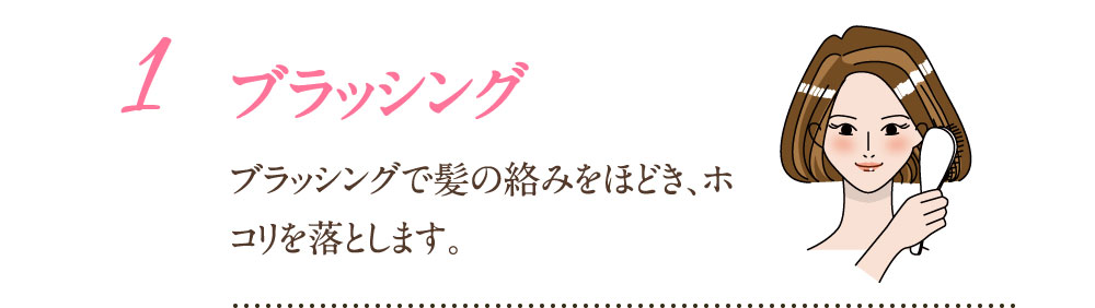 1：ブラッシング ブラッシングで髪の辛味をほどき、ホコリを落とします。
