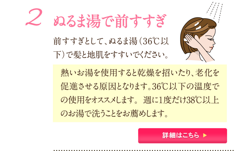 2：ぬるま湯で前すすぎ 前すすぎとして、ぬるま湯(36℃以下)で髪と地肌をすすいでください。