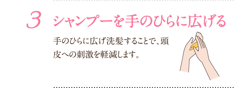 3：シャンプーを手のひらに広げる 手のひらに広げ洗髪することで、頭皮への刺激を軽減します。