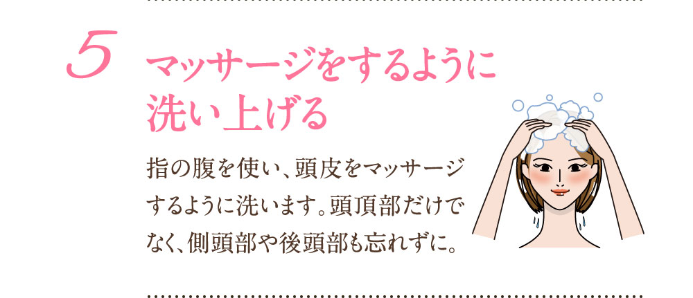 5：マッサージをするように洗い上げる 指の腹を使い、頭皮をマッサージするように洗います。頭頂部だけでなく、側頭部や後頭部も忘れずに。