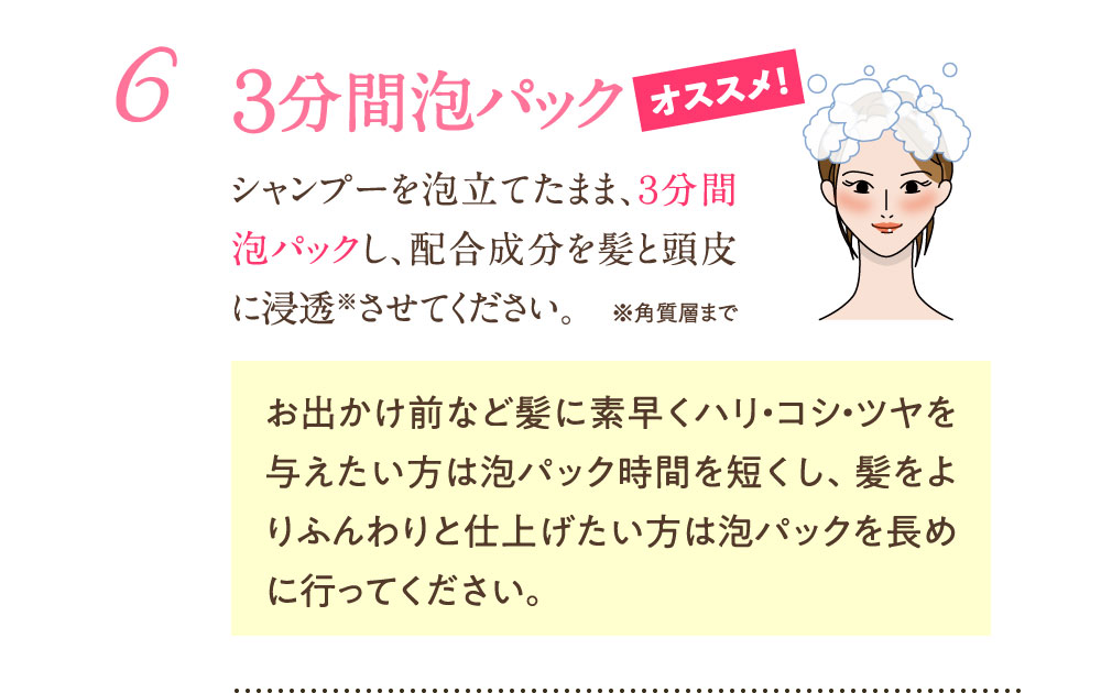 6：3分間泡パック シャンプーを泡立てたまま、3分間泡パックし、配合成分を髪と頭皮に浸透させてください。