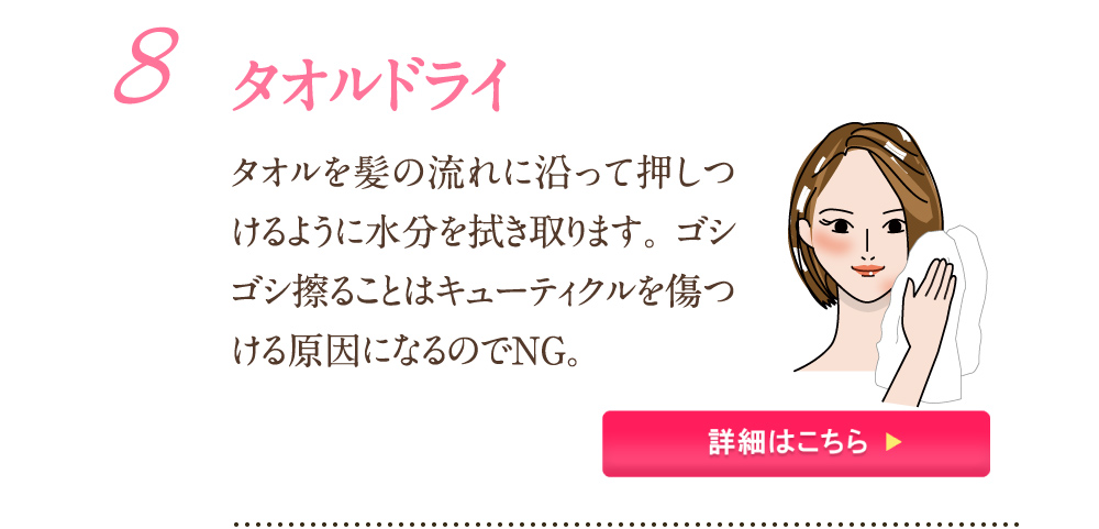 8：タオルドライ タオルを髪の流れに沿って押し付けるように水分を拭き取ります。ゴシゴシ擦ることはキューティクルを傷つける原因になるのでNG。