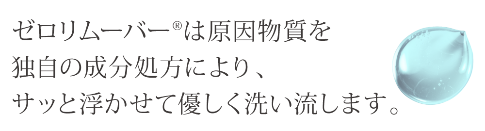 ゼロリムーバーは原因物質を独自の成分処方により、サッと浮かせて優しく洗い流します。